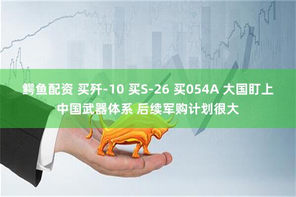 鳄鱼配资 买歼-10 买S-26 买054A 大国盯上中国武器体系 后续军购计划很大