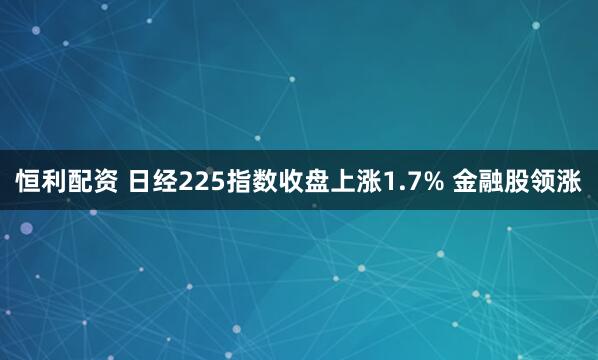 恒利配资 日经225指数收盘上涨1.7% 金融股领涨