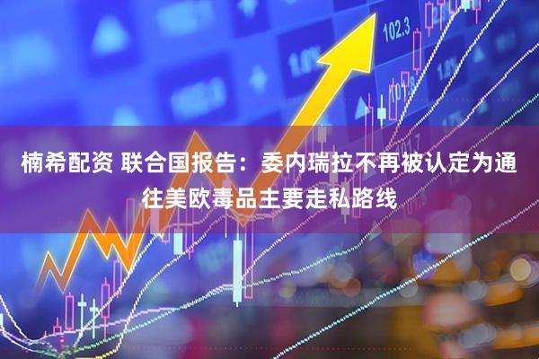 楠希配资 联合国报告：委内瑞拉不再被认定为通往美欧毒品主要走私路线
