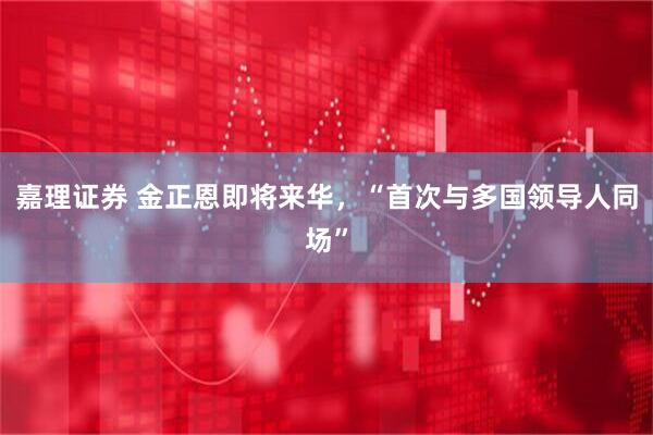 嘉理证券 金正恩即将来华，“首次与多国领导人同场”