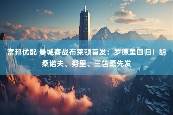 富邦优配 曼城客战布莱顿首发：罗德里回归！胡桑诺夫、努里、三笘薰先发