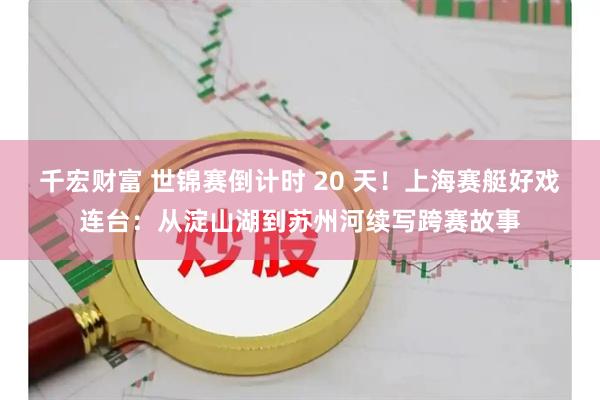 千宏财富 世锦赛倒计时 20 天！上海赛艇好戏连台：从淀山湖到苏州河续写跨赛故事