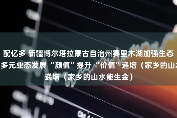 配亿多 新疆博尔塔拉蒙古自治州赛里木湖加强生态修复 带动多元业态发展 “颜值”提升 “价值”递增（家乡的山水能生金）