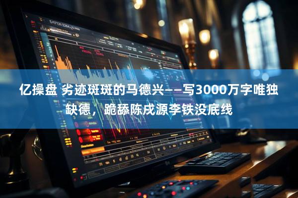 亿操盘 劣迹斑斑的马德兴——写3000万字唯独缺德，跪舔陈戌源李铁没底线