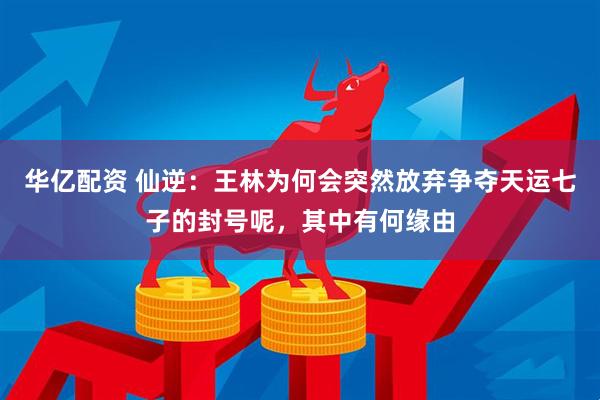华亿配资 仙逆：王林为何会突然放弃争夺天运七子的封号呢，其中有何缘由
