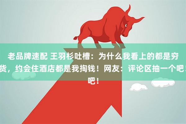 老品牌速配 王羽杉吐槽：为什么我看上的都是穷货，约会住酒店都是我掏钱！网友：评论区抽一个吧！