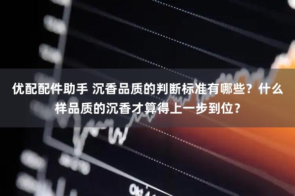 优配配件助手 沉香品质的判断标准有哪些？什么样品质的沉香才算得上一步到位？