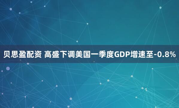 贝思盈配资 高盛下调美国一季度GDP增速至-0.8%