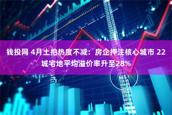 钱投网 4月土拍热度不减：房企押注核心城市 22城宅地平均溢价率升至28%
