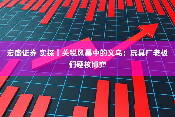 宏盛证券 实探丨关税风暴中的义乌：玩具厂老板们硬核博弈