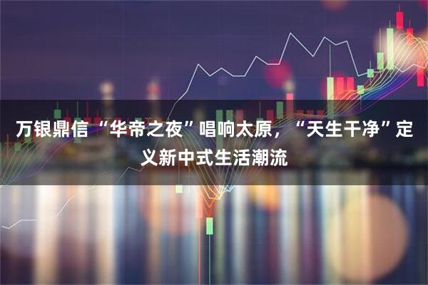 万银鼎信 “华帝之夜”唱响太原，“天生干净”定义新中式生活潮流