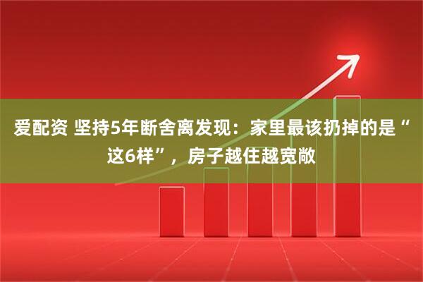 爱配资 坚持5年断舍离发现：家里最该扔掉的是“这6样”，房子越住越宽敞
