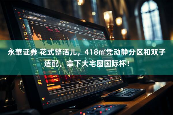 永華证券 花式整活儿，418㎡凭动静分区和双子适配，拿下大宅圈国际杯！