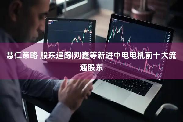 慧仁策略 股东追踪|刘鑫等新进中电电机前十大流通股东