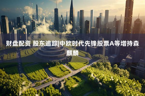 财盘配资 股东追踪|中欧时代先锋股票A等增持森麒麟