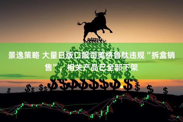 景逸策略 大量日版口服司美格鲁肽违规“拆盒销售”，相关产品已全部下架