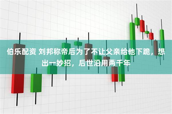 伯乐配资 刘邦称帝后为了不让父亲给他下跪，想出一妙招，后世沿用两千年