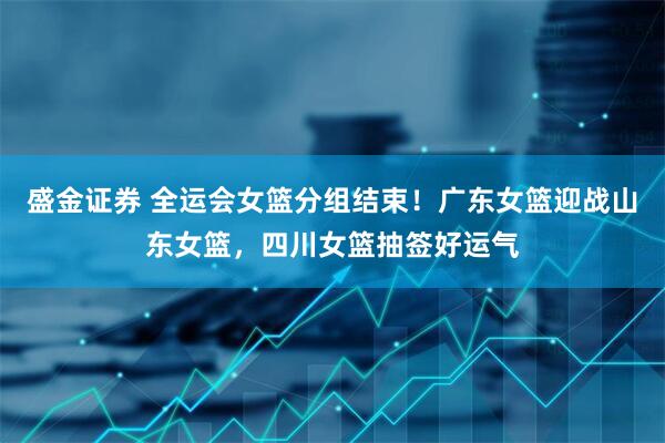 盛金证券 全运会女篮分组结束！广东女篮迎战山东女篮，四川女篮抽签好运气