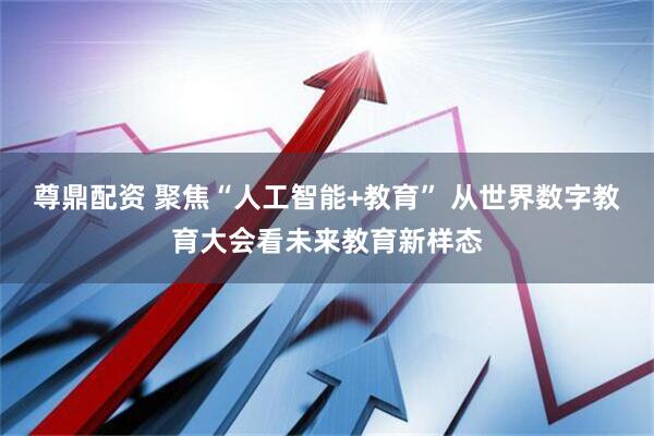 尊鼎配资 聚焦“人工智能+教育” 从世界数字教育大会看未来教育新样态